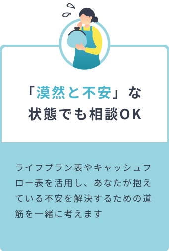 「漠然と不安」な状態でも相談OK ライフプラン表やキャッシュフロー表を活用し、あなたが抱えている不安を解決するための道筋を一緒に考えます