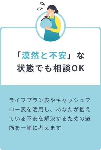 「漠然と不安」な状態でも相談OK ライフプラン表やキャッシュフロー表を活用し、あなたが抱えている不安を解決するための道筋を一緒に考えます