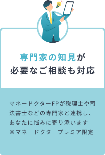 専門家の知見が必要なご相談も対応 マネードクターFPが税理士や司法書士などの専門家と連携し、あなたに悩みに寄り添います  ※マネードクタープレミア限定