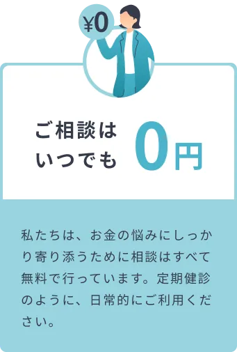 ご相談はいつでも0円 私たちは、お金の悩みにしっかり寄り添うために相談はすべて無料で行っています。定期健診のように、日常的にご利用ください