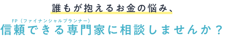 誰もが抱えるお金の悩み、FP（ファイナンシャルプランナー）に相談しませんか？