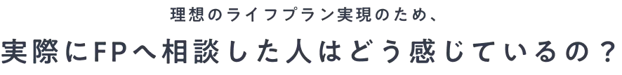理想のライフプラン実現のため、実際にFPへ相談した人はどう感じているの？
