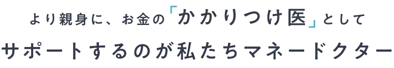 より親身に、お金の「かかりつけ医」としてサポートするのが私たちマネードクター