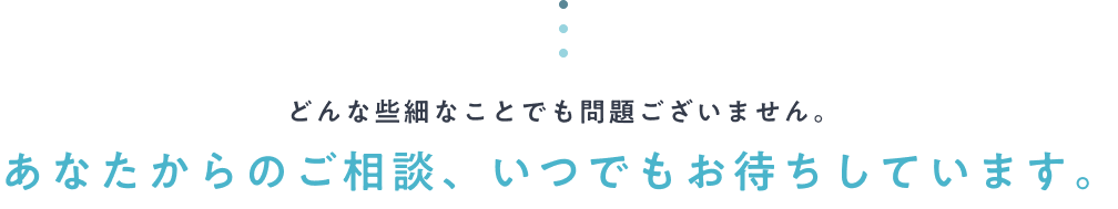 どんな些細なことでも問題ございません。あなたからのご相談、いつでもお待ちしています。