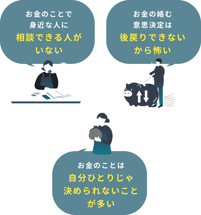 お金のことで身近な人に相談できる人がいない お金の絡む意思決定は後戻りできないから怖い お金のことは自分ひとりじゃ決められないことが多い