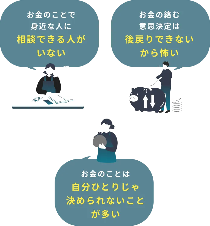 お金のことで身近な人に相談できる人がいない お金の絡む意思決定は後戻りできないから怖い お金のことは自分ひとりじゃ決められないことが多い