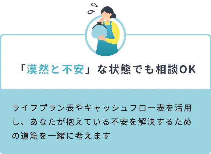 「漠然と不安」な状態でも相談OK ライフプラン表やキャッシュフロー表を活用し、あなたが抱えている不安を解決するための道筋を一緒に考えます