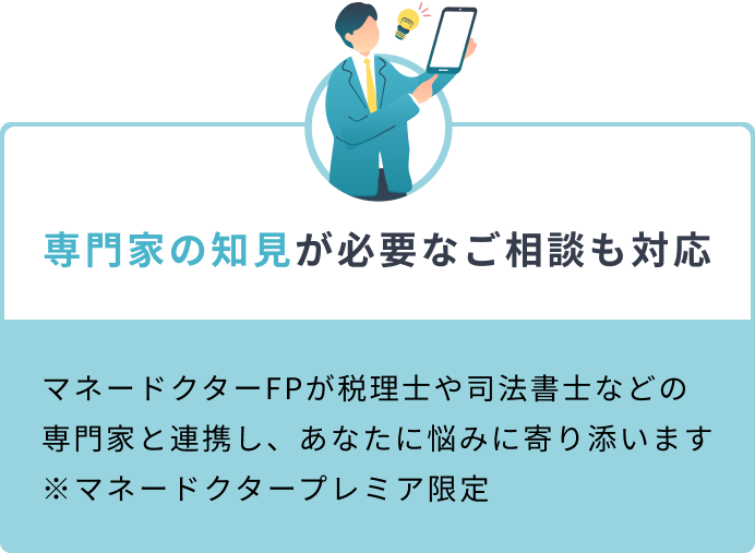 専門家の知見が必要なご相談も対応 マネードクターFPが税理士や司法書士などの専門家と連携し、あなたに悩みに寄り添います ※マネードクタープレミア限定