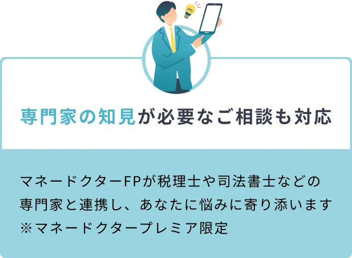 専門家の知見が必要なご相談も対応 マネードクターFPが税理士や司法書士などの専門家と連携し、あなたに悩みに寄り添います ※マネードクタープレミア限定