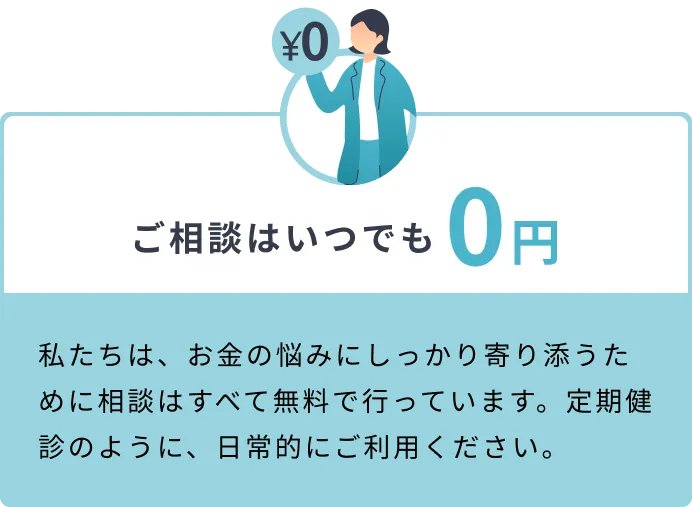 ご相談はいつでも0円 私たちは、お金の悩みにしっかり寄り添うために相談はすべて無料で行っています。定期健診のように、日常的にご利用ください