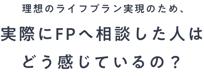 理想のライフプラン実現のため、実際にFPへ相談した人はどう感じているの？