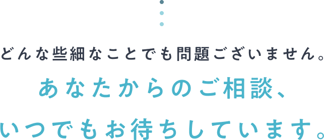 どんな些細なことでも問題ございません。あなたからのご相談、いつでもお待ちしています。