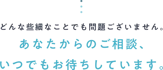 どんな些細なことでも問題ございません。あなたからのご相談、いつでもお待ちしています。
