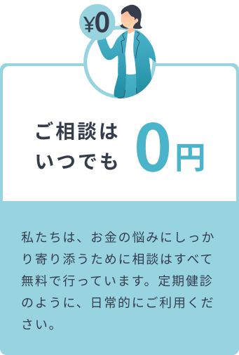 ご相談はいつでも0円 私たちは、お金の悩みにしっかり寄り添うために相談はすべて無料で行っています。定期健診のように、日常的にご利用ください