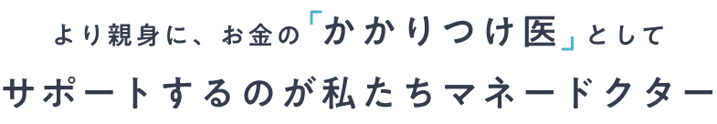 より親身に、お金の「かかりつけ医」としてサポートするのが私たちマネードクター