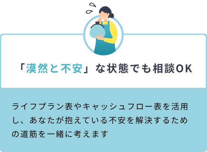 「漠然と不安」な状態でも相談OK ライフプラン表やキャッシュフロー表を活用し、あなたが抱えている不安を解決するための道筋を一緒に考えます