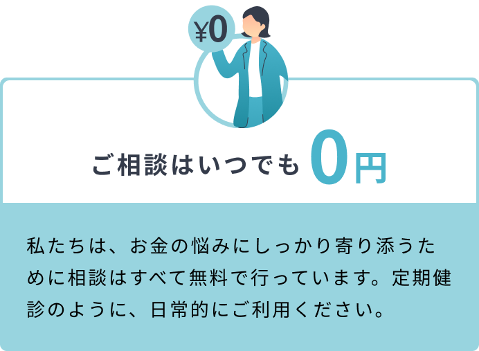 ご相談はいつでも0円 私たちは、お金の悩みにしっかり寄り添うために相談はすべて無料で行っています。定期健診のように、日常的にご利用ください