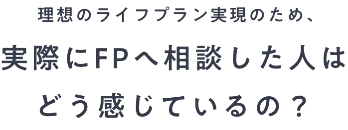 理想のライフプラン実現のため、実際にFPへ相談した人はどう感じているの？