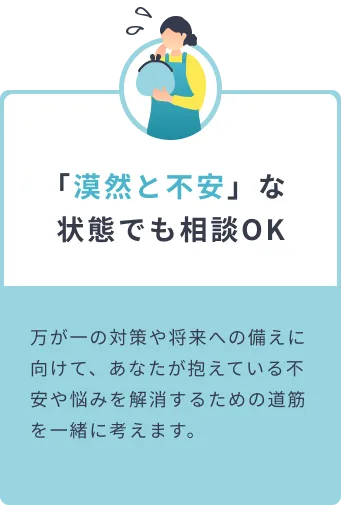 「漠然と不安」な状態でも相談OK 万が一の対策や将来への備えに向けて、あなたが抱えている不安や悩みを解消するための道筋を一緒に考えます。