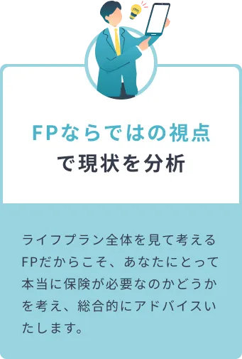 FPならではの視点で現状を分析 ライフプラン全体を見て考えるFPだからこそ、あなたにとって本当に保険が必要なのかどうかを考え、総合的にアドバイスいたします。