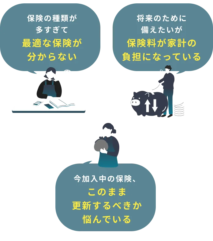 保険の種類が多すぎて最適な保険が分からない 今加入中の保険、このまま更新するべきか悩んでいる 将来のために備えたいが保険料が家計の負担になっている