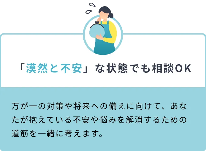 「漠然と不安」な状態でも相談OK 万が一の対策や将来への備えに向けて、あなたが抱えている不安や悩みを解消するための道筋を一緒に考えます。