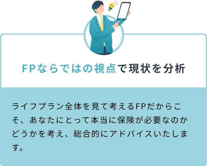 FPならではの視点で現状を分析 ライフプラン全体を見て考えるFPだからこそ、あなたにとって本当に保険が必要なのかどうかを考え、総合的にアドバイスいたします。